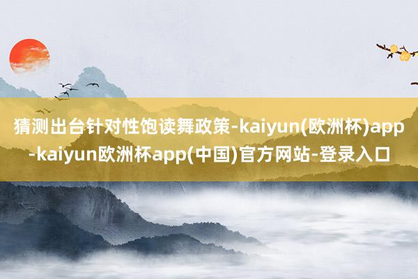 猜测出台针对性饱读舞政策-kaiyun(欧洲杯)app-kaiyun欧洲杯app(中国)官方网站-登录入口