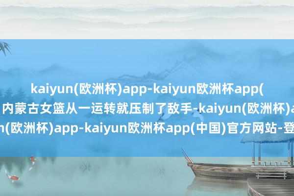 kaiyun(欧洲杯)app-kaiyun欧洲杯app(中国)官方网站-登录入口内蒙古女篮从一运转就压制了敌手-kaiyun(欧洲杯)app-kaiyun欧洲杯app(中国)官方网站-登录入口