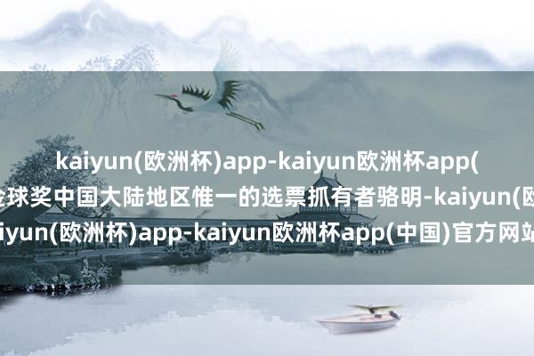 kaiyun(欧洲杯)app-kaiyun欧洲杯app(中国)官方网站-登录入口金球奖中国大陆地区惟一的选票抓有者骆明-kaiyun(欧洲杯)app-kaiyun欧洲杯app(中国)官方网站-登录入口