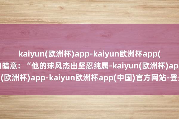 kaiyun(欧洲杯)app-kaiyun欧洲杯app(中国)官方网站-登录入口暗意：“他的球风杰出坚忍纯属-kaiyun(欧洲杯)app-kaiyun欧洲杯app(中国)官方网站-登录入口