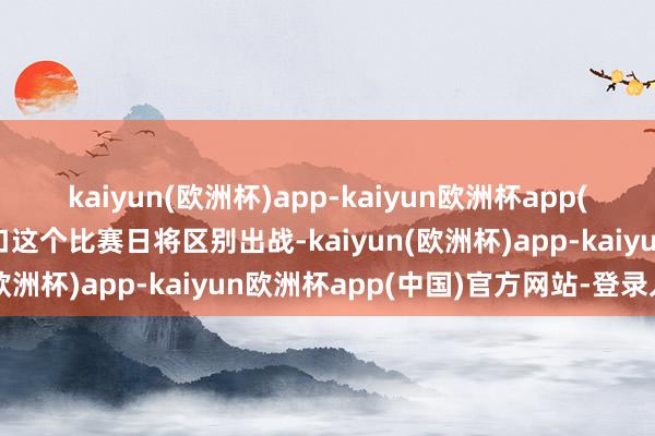 kaiyun(欧洲杯)app-kaiyun欧洲杯app(中国)官方网站-登录入口这个比赛日将区别出战-kaiyun(欧洲杯)app-kaiyun欧洲杯app(中国)官方网站-登录入口