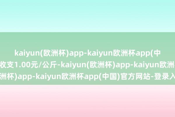 kaiyun(欧洲杯)app-kaiyun欧洲杯app(中国)官方网站-登录入口收支1.00元/公斤-kaiyun(欧洲杯)app-kaiyun欧洲杯app(中国)官方网站-登录入口