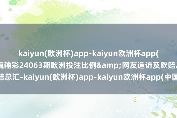 kaiyun(欧洲杯)app-kaiyun欧洲杯app(中国)官方网站-登录入口赢输彩24063期欧洲投注比例&网友造访及欧赔总汇-kaiyun(欧洲杯)app-kaiyun欧洲杯app(中国)官方网站-登录入口