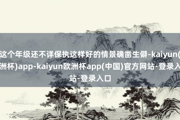 这个年级还不详保执这样好的情景确凿生僻-kaiyun(欧洲杯)app-kaiyun欧洲杯app(中国)官方网站-登录入口