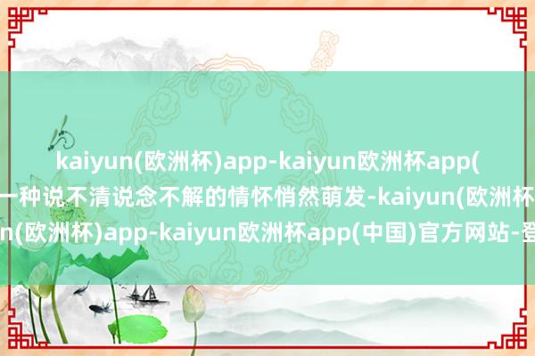 kaiyun(欧洲杯)app-kaiyun欧洲杯app(中国)官方网站-登录入口一种说不清说念不解的情怀悄然萌发-kaiyun(欧洲杯)app-kaiyun欧洲杯app(中国)官方网站-登录入口