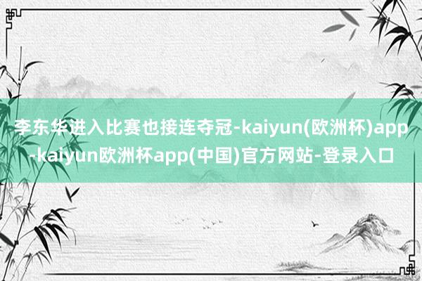 李东华进入比赛也接连夺冠-kaiyun(欧洲杯)app-kaiyun欧洲杯app(中国)官方网站-登录入口