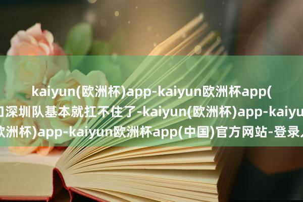 kaiyun(欧洲杯)app-kaiyun欧洲杯app(中国)官方网站-登录入口深圳队基本就扛不住了-kaiyun(欧洲杯)app-kaiyun欧洲杯app(中国)官方网站-登录入口