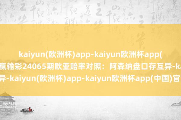 kaiyun(欧洲杯)app-kaiyun欧洲杯app(中国)官方网站-登录入口赢输彩24065期欧亚赔率对照：阿森纳盘口存互异-kaiyun(欧洲杯)app-kaiyun欧洲杯app(中国)官方网站-登录入口