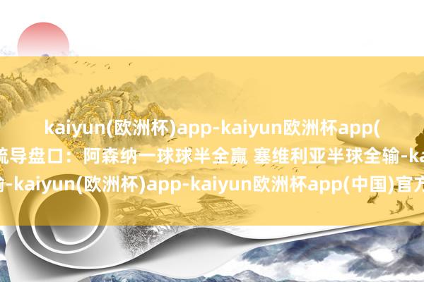 kaiyun(欧洲杯)app-kaiyun欧洲杯app(中国)官方网站-登录入口疏导盘口：阿森纳一球球半全赢 塞维利亚半球全输-kaiyun(欧洲杯)app-kaiyun欧洲杯app(中国)官方网站-登录入口