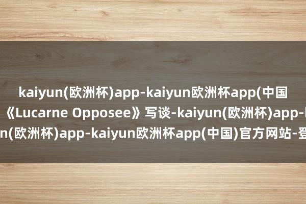 kaiyun(欧洲杯)app-kaiyun欧洲杯app(中国)官方网站-登录入口”《Lucarne Opposee》写谈-kaiyun(欧洲杯)app-kaiyun欧洲杯app(中国)官方网站-登录入口