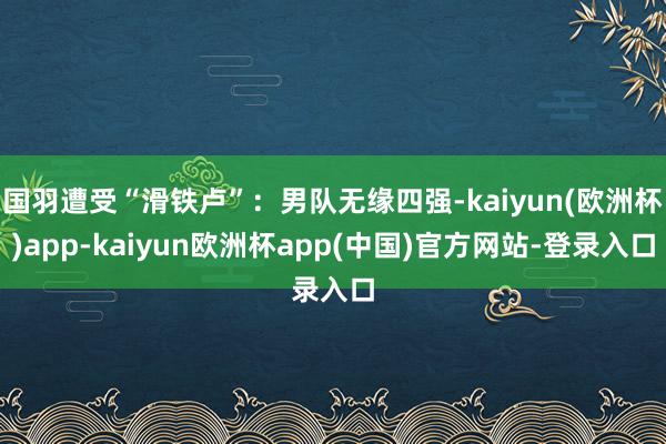 国羽遭受“滑铁卢”：男队无缘四强-kaiyun(欧洲杯)app-kaiyun欧洲杯app(中国)官方网站-登录入口