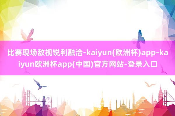 比赛现场敌视锐利融洽-kaiyun(欧洲杯)app-kaiyun欧洲杯app(中国)官方网站-登录入口