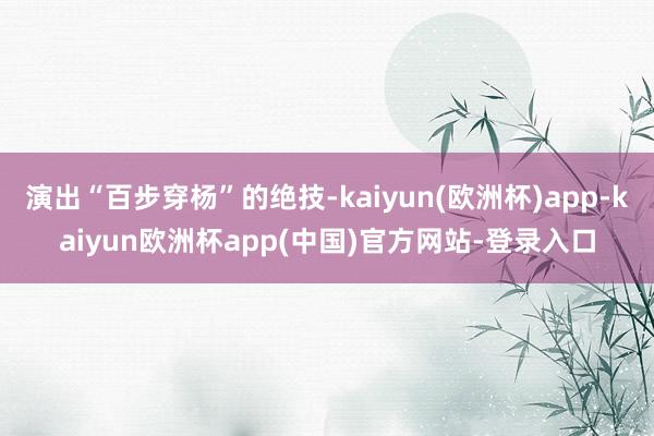 演出“百步穿杨”的绝技-kaiyun(欧洲杯)app-kaiyun欧洲杯app(中国)官方网站-登录入口