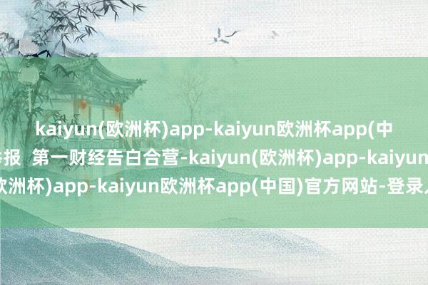 kaiyun(欧洲杯)app-kaiyun欧洲杯app(中国)官方网站-登录入口举报  第一财经告白合营-kaiyun(欧洲杯)app-kaiyun欧洲杯app(中国)官方网站-登录入口