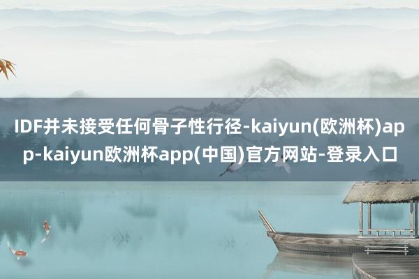 IDF并未接受任何骨子性行径-kaiyun(欧洲杯)app-kaiyun欧洲杯app(中国)官方网站-登录入口