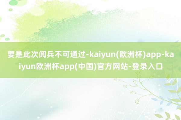 要是此次阅兵不可通过-kaiyun(欧洲杯)app-kaiyun欧洲杯app(中国)官方网站-登录入口