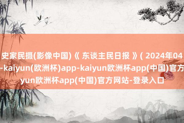 史家民摄(影像中国)《 东谈主民日报 》( 2024年04月15日 14 版)-kaiyun(欧洲杯)app-kaiyun欧洲杯app(中国)官方网站-登录入口