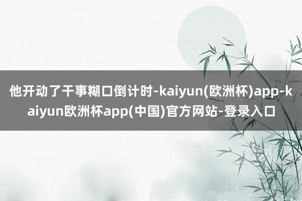 他开动了干事糊口倒计时-kaiyun(欧洲杯)app-kaiyun欧洲杯app(中国)官方网站-登录入口