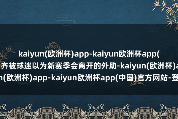 kaiyun(欧洲杯)app-kaiyun欧洲杯app(中国)官方网站-登录入口齐被球迷以为新赛季会离开的外助-kaiyun(欧洲杯)app-kaiyun欧洲杯app(中国)官方网站-登录入口